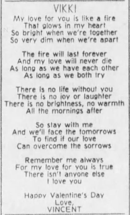VIKKI
My love for you is like a fire
That glows in my heart
So bright when we're together
So very dim when we're apart

The fire will last forever
And my love will never die
As long as we have each other
As long as we both try

There is no life without you
There is no joy or laughter
There is no brightness, no warmth
All the mornings after

So stay with me
And we'll face the tomorrows
To find if our love
Can overcome the sorrows

Remember me always
For my love for you is true
There isn't anyone else
I love you

Happy Valentine's Day
Love
Vincent