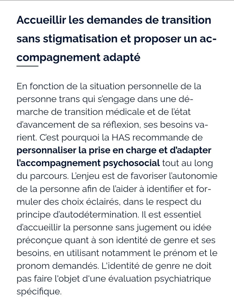 Accueillir les demandes de transition sans stigmatisation et proposer un accompagnement adapté
En fonction de la situation personnelle de la personne trans qui s’engage dans une démarche de transition médicale et de l’état d’avancement de sa réflexion, ses besoins varient. C’est pourquoi la HAS recommande de personnaliser la prise en charge et d’adapter l’accompagnement psychosocial tout au long du parcours. L’enjeu est de favoriser l’autonomie de la personne afin de l’aider à identifier et formuler des choix éclairés, dans le respect du principe d’autodétermination. Il est essentiel d’accueillir la personne sans jugement ou idée préconçue quant à son identité de genre et ses besoins, en utilisant notamment le prénom et le pronom demandés. L'identité de genre ne doit pas faire l'objet d'une évaluation psychiatrique spécifique.