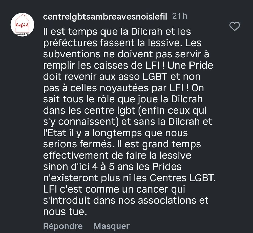 centrelgbtsambreavesnoislefil 

Il est temps que la Dilcrah et les préféctures fassent la lessive. Les subventions ne doivent pas servir à remplir les caisses de LFI ! Une Pride doit revenir aux asso LGBT et non pas à celles noyautées par LFI ! On sait tous le rôle que joue la Dilcrah dans les centre lgbt (enfin ceux qui s'y connaissent) et sans la Dilcrah et l'Etat il y a longtemps que nous serions fermés. Il est grand temps effectivement de faire la lessive sinon d'ici 4 à 5 ans les Prides n'existeront plus ni les Centres LGBT.

LFI c'est comme un cancer qui s'introduit dans nos associations et nous tue.

Répondre

Masquer