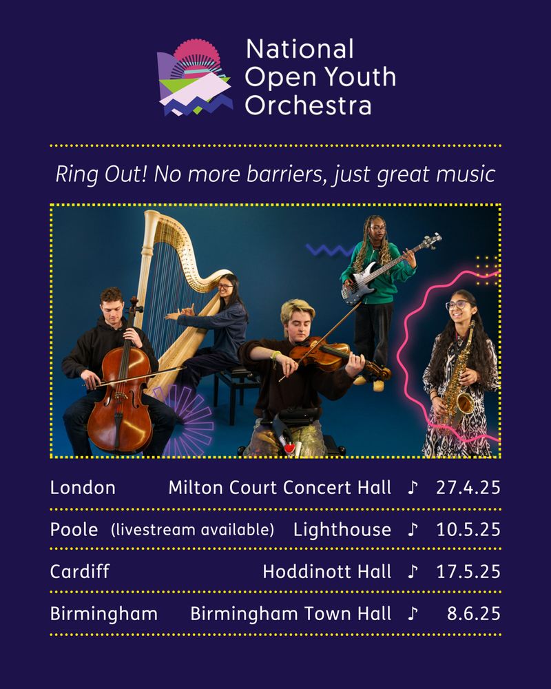A concert poster with information about the National Open Youth Orchestras 2025 concert series.

Text reads: 

"National Open Youth Orchestra.

Ring Out! No more barriers, just great music.

London, Milton Court Concert Hall, 27.4.25.
Poole, Lighthouse, 10.5.25.
Cardiff, Hoddinott Hall, 17.5.25.
Birmingham, Birmingham Town Hall, 8.6.25."