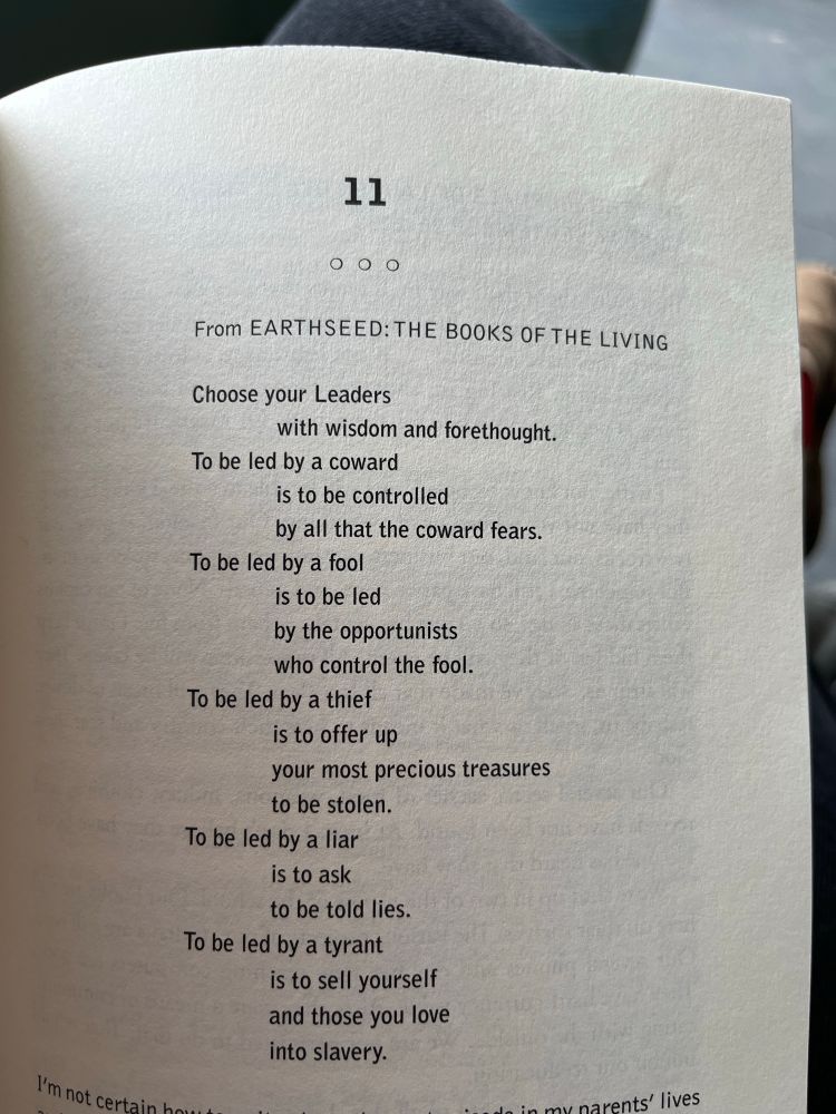 From EARTHSEED: THE BOOKS OF THE LIVING
Choose your Leaders with wisdom and forethought.
To be led by a coward
is to be controlled
by all that the coward fears.
To be led by a fool is to be led
by the opportunists who control the fool.
To be led by a thief is to offer up your most precious treasures to be stolen.
To be led by a liar
is to ask to be told lies.
To be led by a tyrant is to sell yourself and those you love into slavery.
-Octavia E. Butler, Parable of the Talents