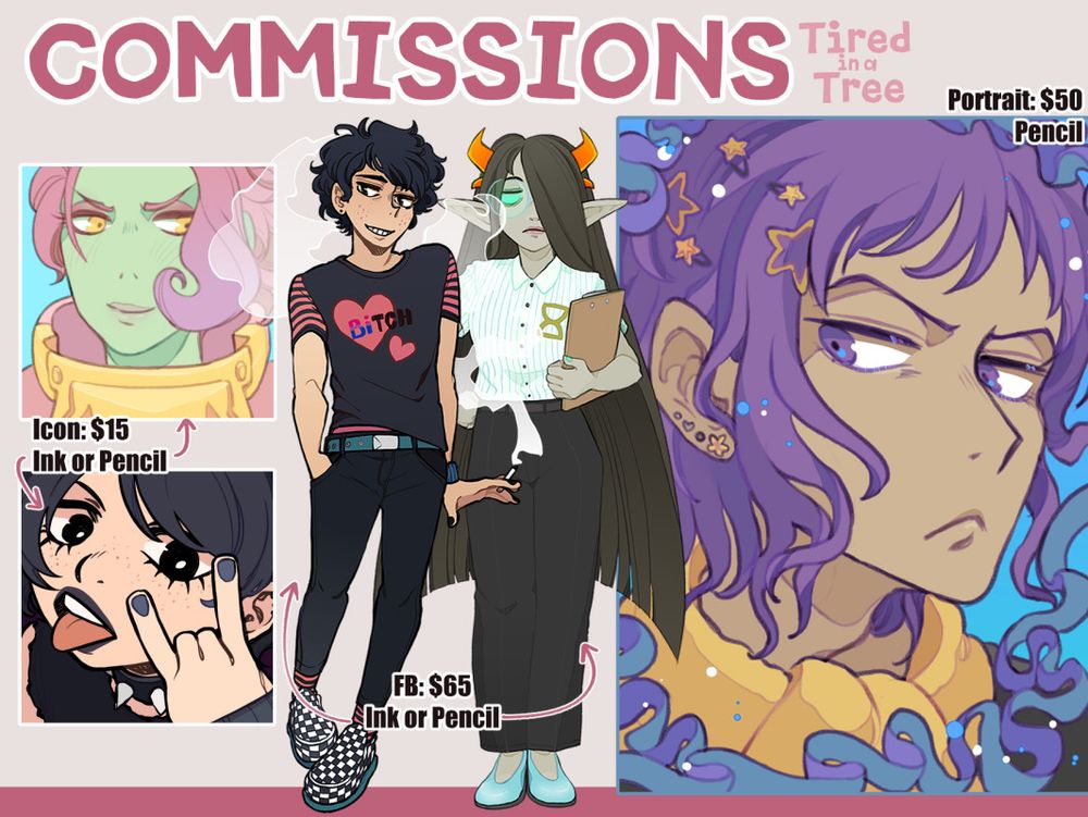 Tired in a Tree's Commission Sheet. 

There are two icons on the left. The top one is of a smiling, armored Roegadyn with green skin and pink hair. The bottom one is of a punk teen making the sign of the horns as she sticks her tongue out. (Price: $15) 

In the center are two full bodies. The left character is of an awkwardly grinning emo boy. He is holding a cigarette, and his t-shirt reads "Bitch" - the "Bi" part is in the colours of the bi flag. 
The right character is of a professional looking fantroll. She is holding a clipboard, and has long black hair. (Price: $65) 

On the right is a portrait of a grumpy looking character. Their hair is purple, and blue ribbons surround them. (Price: $50)
