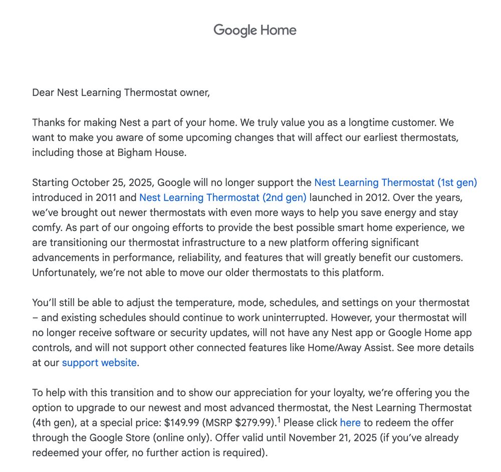  

Dear Nest Learning Thermostat owner,

‌

Thanks for making Nest a part of your home. We truly value you as a longtime customer. We want to make you aware of some upcoming changes that will affect our earliest thermostats, including those at Bigham House.


Starting October 25, 2025, Google will no longer support the Nest Learning Thermostat (1st gen) introduced in 2011 and Nest Learning Thermostat (2nd gen) launched in 2012. Over the years, we’ve brought out newer thermostats with even more ways to help you save energy and stay comfy. As part of our ongoing efforts to provide the best possible smart home experience, we are transitioning our thermostat infrastructure to a new platform offering significant advancements in performance, reliability, and features that will greatly benefit our customers. Unfortunately, we’re not able to move our older thermostats to this platform.


You’ll still be able to adjust the temperature, mode, schedules, and settings on your thermostat – and existing schedules should continue to work uninterrupted. However, your thermostat will no longer receive software or security updates, will not have any Nest app or Google Home app controls, and will not support other connected features like Home/Away Assist. See more details at our support website.


To help with this transition and to show our appreciation for your loyalty, we’re offering you the option to upgrade to our newest and most advanced thermostat, the Nest Learning Thermostat (4th gen), at a special price: $149.99 (MSRP $279.99).1 Please click here to redeem the offer through the Google Store (online only). Offer valid until November 21, 2025 (if you’ve already redeemed your offer, no further action is required).