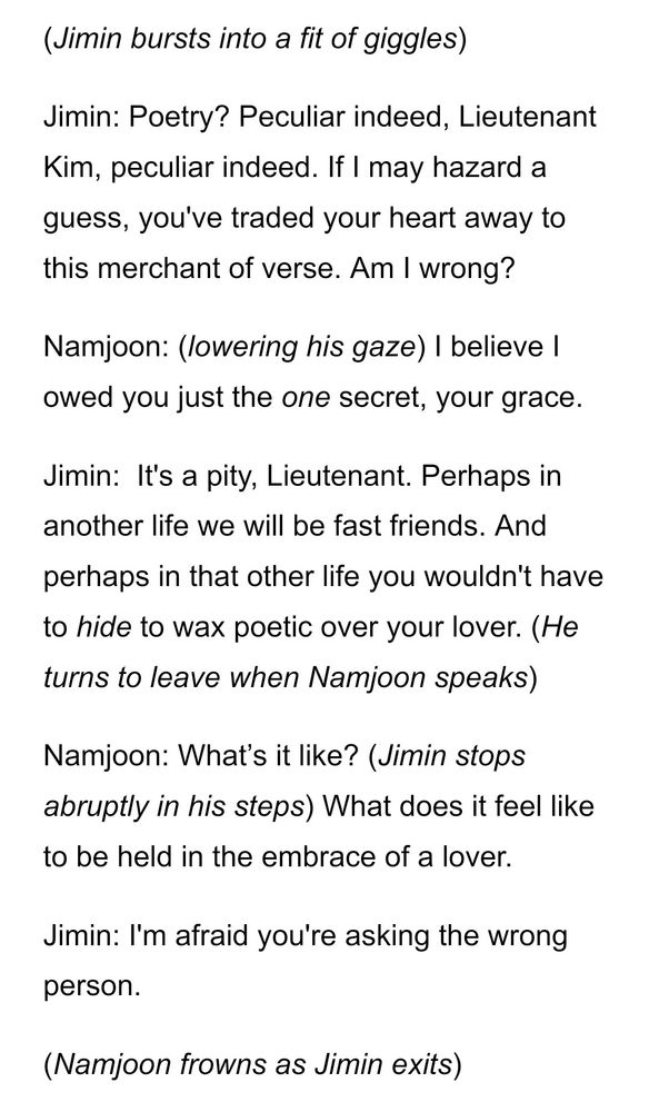 (Jimin bursts into a fit of giggles)
Jimin: Poetry? Peculiar indeed, Lieutenant Kim, peculiar indeed. If I may hazard a guess, you've traded your heart away to this merchant of verse. Am I wrong?
Namjoon: (lowering his gaze) I believe I owed you just the one secret, your grace.
Jimin:  It's a pity, Lieutenant. Perhaps in another life we will be fast friends. And perhaps in that other life you wouldn't have to hide to wax poetic over your lover. (He turns to leave when Namjoon speaks)
Namjoon: What’s it like? (Jimin stops abruptly in his steps) What does it feel like to be held in the embrace of a lover.
Jimin: I'm afraid you're asking the wrong person.
(Namjoon frowns as Jimin exits)
