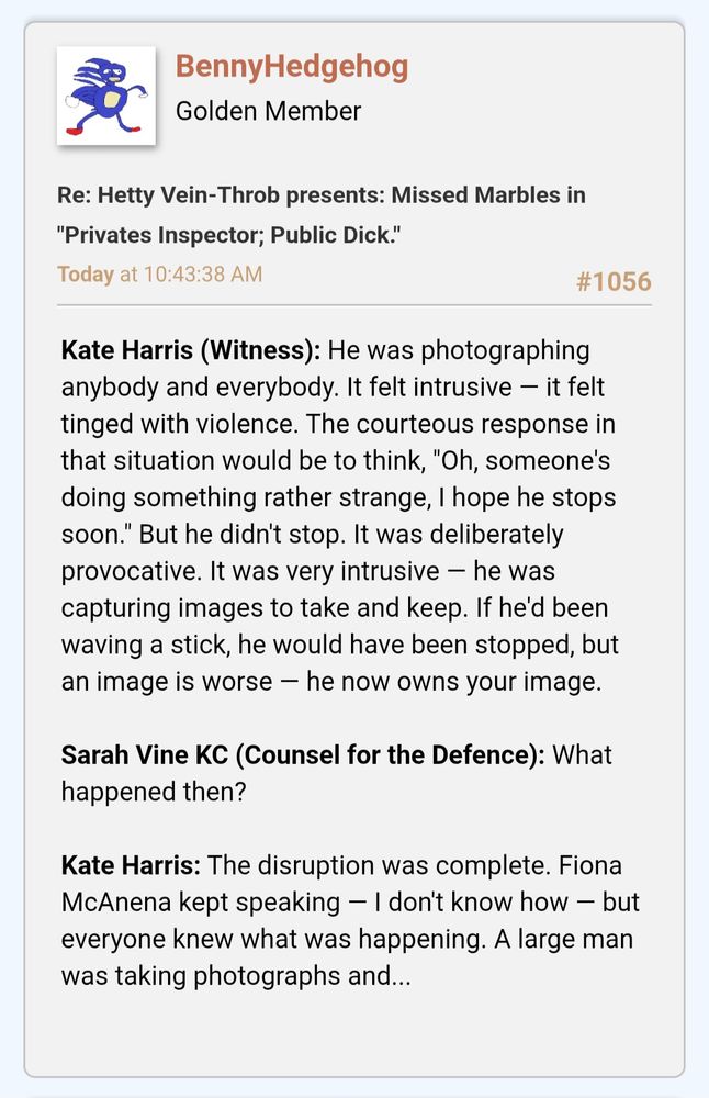 Kate Harris (Witness): He was photographing anybody and everybody. It felt intrusive — it felt tinged with violence. The courteous response in that situation would be to think, "Oh, someone's doing something rather strange, I hope he stops soon." But he didn't stop. It was deliberately provocative. It was very intrusive — he was capturing images to take and keep. If he'd been waving a stick, he would have been stopped, but an image is worse — he now owns your image.

Sarah Vine KC (Counsel for the Defence): What happened then?

Kate Harris: The disruption was complete. Fiona McAnena kept speaking — I don't know how — but everyone knew what was happening. A large man was taking photographs and...