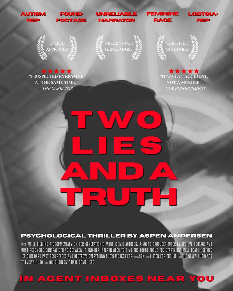 A graphic depicting a mock movie poster for Aspen Andersen’s psychological thriller, TWO LIES AND A TRUTH, with a black and white silhouette of a woman in front of neon lights. The graphic has the following text: AUTISM
REP, FOUND FOOTAGE, UNRELIABLE  NARRATOR, FEMININE RAGE, LGBTQIA+ REP, 27 CLUB APPROVED, MILLENNIAL/GEN Z ANGST, CERTIFIED UNHINGED, "I SUSPECTED EVERYONE AT THE SAME TIME." -THE NARRATOR
"IT WAS AN ACCIDENT, NOT A MURDER"
-LAW ENFORCEMENT
Two Lies and a Truth
PSYCHOLOGICAL THRILLER BY ASPEN ANDERSEN
PITCH WHILE FILMING A DOCUMENTARY ON HER GENERATION'S MOST ICONIC ACTRESS, A YOUNG PRODUCER INHERITS ARCHIVE FOOTAGE AND MUST RECONCILE CONTRADICTIONS BETWEEN IT AND HER INTERVIEWEES TO FIND THE TRUTH ABOUT THE STAR'S UNTIMELY DEATH-BEFORE HER OWN DARK PAST RESURFACES AND DESTROYS EVERYTHING SHES WORKED FOR. WORDS 97K COMP LISTEN FOR THE LIE COMP THE SEVEN HUSBANDS OF EVELYN HUGO COMP YOU SHOULDN'T HAVE COME HERE
IN AGENT INBOXES NEAR YOU