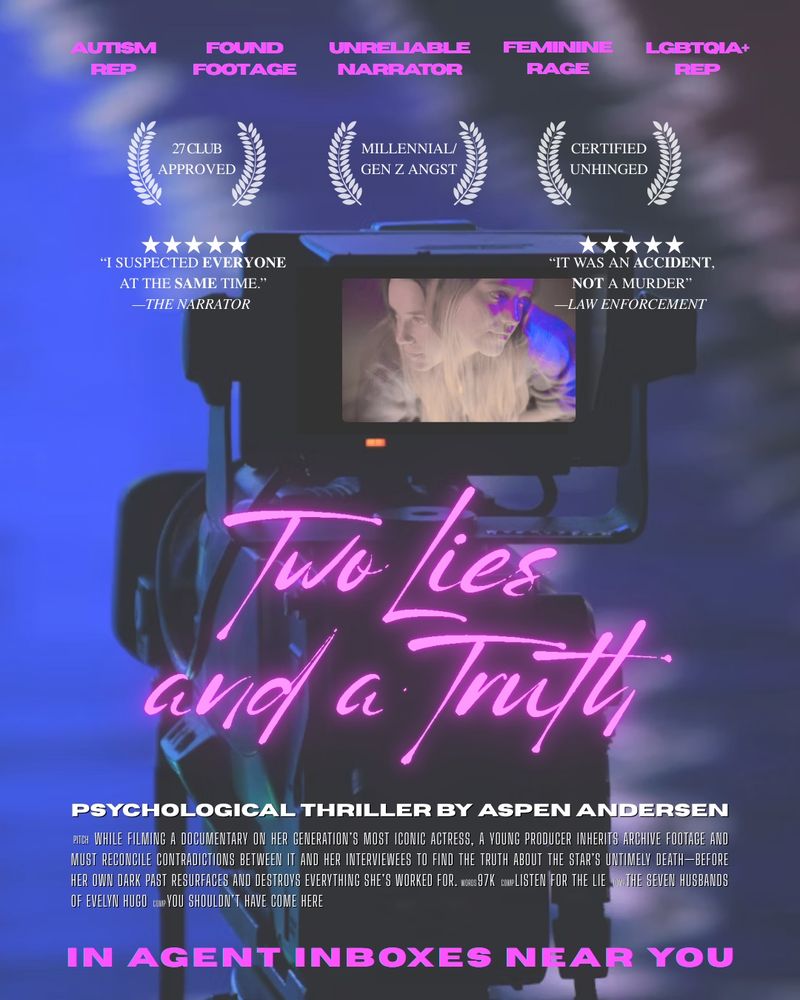 A graphic depicting a mock movie poster for Aspen Andersen’s psychological thriller, TWO LIES AND A TRUTH, showing a camera and its viewfinder displaying an image of a woman that is glitching so she looks like two different people. The graphic has the following text: AUTISM
REP, FOUND FOOTAGE, UNRELIABLE  NARRATOR, FEMININE RAGE, LGBTQIA+ REP, 27 CLUB APPROVED, MILLENNIAL/GEN Z ANGST, CERTIFIED UNHINGED, "I SUSPECTED EVERYONE AT THE SAME TIME." -THE NARRATOR
"IT WAS AN ACCIDENT, NOT A MURDER"
-LAW ENFORCEMENT
Two Lies and a Truth
PSYCHOLOGICAL THRILLER BY ASPEN ANDERSEN
PITCH WHILE FILMING A DOCUMENTARY ON HER GENERATION'S MOST ICONIC ACTRESS, A YOUNG PRODUCER INHERITS ARCHIVE FOOTAGE AND MUST RECONCILE CONTRADICTIONS BETWEEN IT AND HER INTERVIEWEES TO FIND THE TRUTH ABOUT THE STAR'S UNTIMELY DEATH-BEFORE HER OWN DARK PAST RESURFACES AND DESTROYS EVERYTHING SHES WORKED FOR. WORDS 97K COMP LISTEN FOR THE LIE COMP THE SEVEN HUSBANDS OF EVELYN HUGO COMP YOU SHOULDN'T HAVE COME HERE
IN AGENT INBOXES NEAR YOU