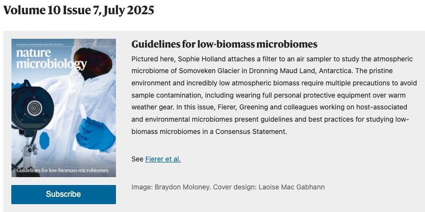 A screenshot of the Nature Microbiology website showing the journal cover - me in a cleansuit, gloves, and dark snow goggles attaching a filter to an air sampling unit. Text reads: Guidelines for low-biomass microbiomes. Pictured here, Sophie Holland attaches a filter to an air sampler to study the atmospheric microbiome of Somoveken Glacier in Dronning Maud Land, Antarctica. The pristine environment and incredibly low atmospheric biomass require multiple precautions to avoid sample contamination, including wearing full personal protective equipment over warm weather gear. In this issue, Fierer, Greening and colleagues working on host-associated and environmental microbiomes present guidelines and best practices for studying low-biomass microbiomes in a Consensus Statement.
See Fierer et al.
Image: Braydon Moloney. Cover design: Laoise Mac Gabhann"