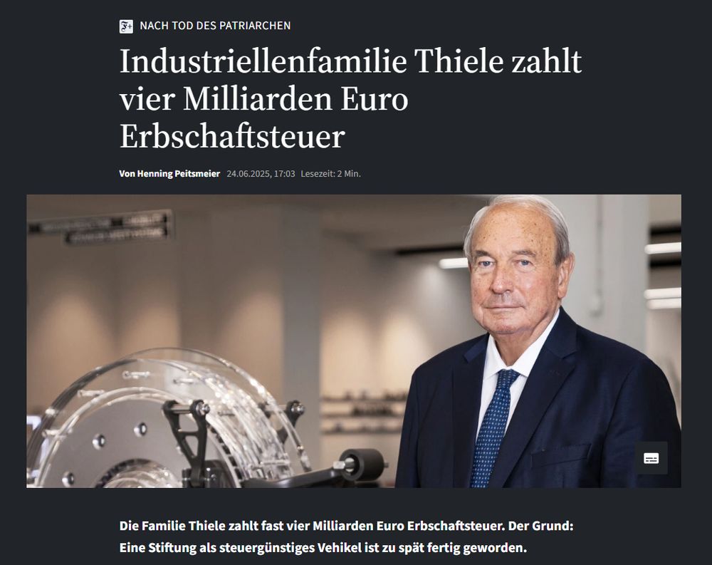 FAZ-Meldung: "Nach Tod des Patriarchen: Industriellenfamilie Thiele zahlt vier Milliarden Euro Erbschaftsteuer. Die Familie Thiele zahlt fast vier Milliarden Euro Erbschaftsteuer. Der Grund: Eine Stiftung als steuergünstiges Vehikel ist zu spät fertig geworden."