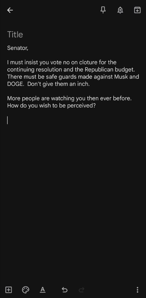 An image with the following text:

Senator,

I must insist you vote no on cloture for the continuing resolution and the Republican budget.  There must be safe guards made against Musk and DOGE.  Don't give them an inch. 

More people are watching you then ever before.  How do you wish to be perceived? 
