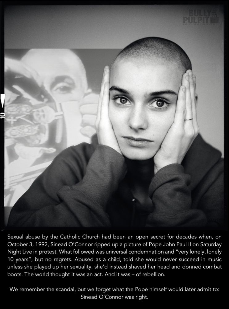 A black and white portrait of a young Sinead O'Connor, holding her head gently between her hands, staring right at the camera, bright eyed and serious. In the background is a faded screenshot of her ripping up a picture of Pope John Paul II on Saturday Night Live. 

The caption reads: "Sexual abuse by the Catholic Church had been an open secret for decades when, on October 3, 1992, Sinead O'Connor ripped up a picture of Pope John Paul I| on Saturday Night Live in protest. What followed was universal condemnation and "very lonely, lonely 10 years"
', but no regrets. Abused as a child, told she would never succeed in music unless she played up her sexuality, she'd instead shaved her head and donned combat boots. The world thought it was an act. And it was — of rebellion.

We remember the scandal, but we forget what the Pope himself would later admit to:

Sinead O'Connor was right."

Made by The Bully Pulpit
Watch.Dogs.Keep.Score.

@thebullypulpit.bsky.social
#SexScandal #Resistance #Resist #Whistleblower #Beauty #Fierce #RIP
