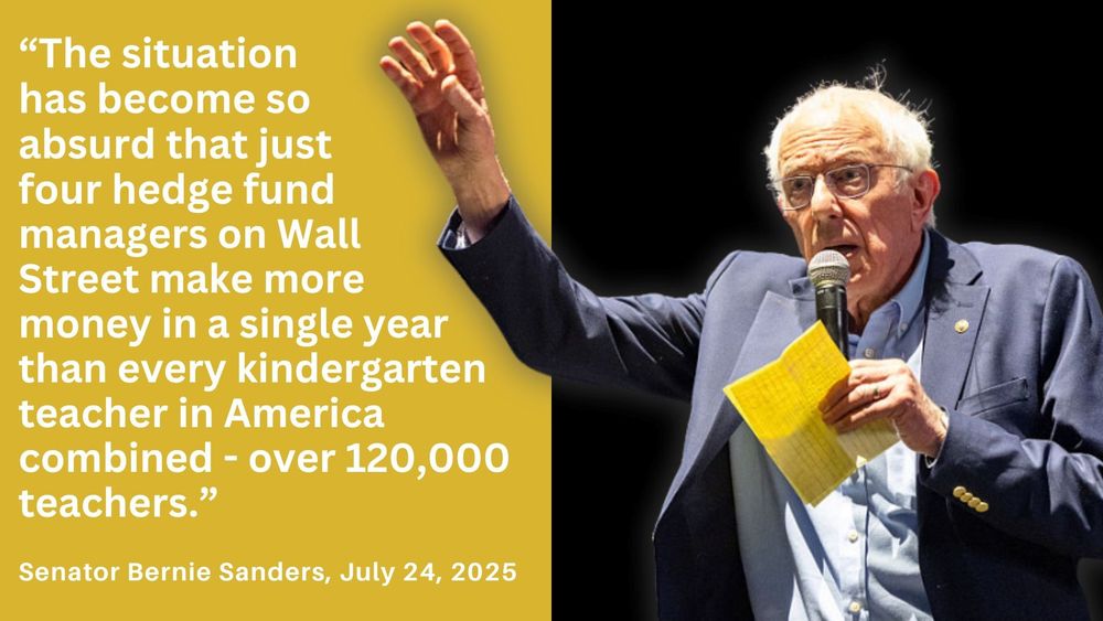 Text on yellow background beside photo of US Senator Bernie Sanders speaking at a mic. Reads: "The situation has become so absurd that just four hedge fund managers on Wall Street make more money in a single year than every kindergarten teacher in America combined - ove 120,000 teachers." Attributed to Sen. Bernie Sanders, July 24, 2025.