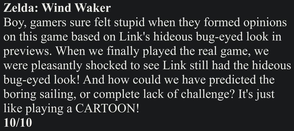 Zelda: Wind Waker
Boy, gamers sure felt stupid when they formed opinions on this game based on Link's hideous bug-eyed look in previews. When we finally played the real game, we were pleasantly shocked to see Link still had the hideous bug-eyed look! And how could we have predicted the boring sailing, or complete lack of challenge? It's just like playing a CARTOON!
10/10