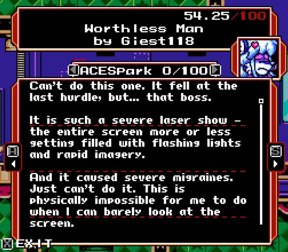 "Worthless Man" by "Giest118"

Can't do this one. It fell at the last hurdle, but... that boss.

It is such a severe laser show - the entire screen more or less getting filled with flashing lights and rapid imagery.

And it caused severe migraines. Just can't do it. This is physically impossible for me to do when I can barely look at the screen.