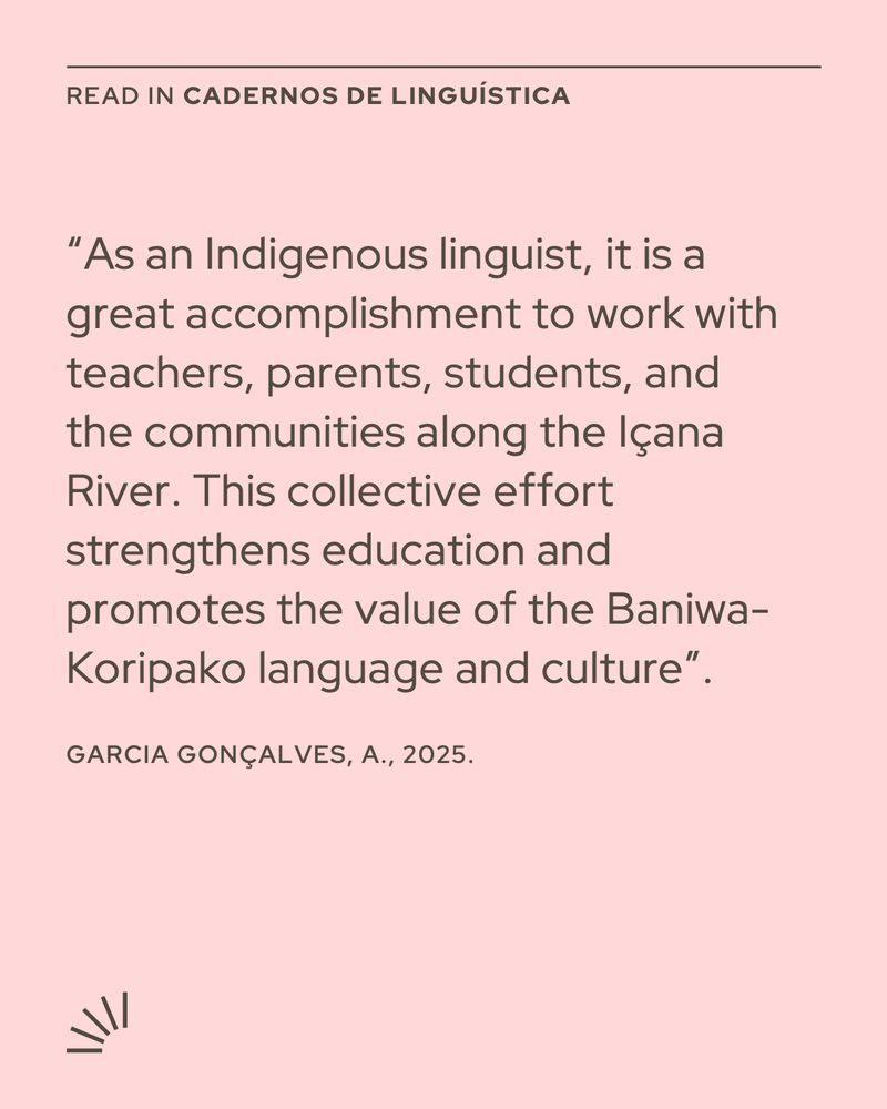 A pink poster with dark gray text. At the top, it reads “READ IN CADERNOS DE LINGUÍSTICA”. Below, there is a quotation: “As an Indigenous linguist, it is a great accomplishment to work with teachers, parents, students, and the communities along the Içana River. This collective effort strengthens education and promotes the value of the Baniwa-Koripako language and culture.” Below the quote, it says: “Garcia Gonçalves, A., 2025.” In the bottom left corner, there is a small sunburst-like icon made of short lines.