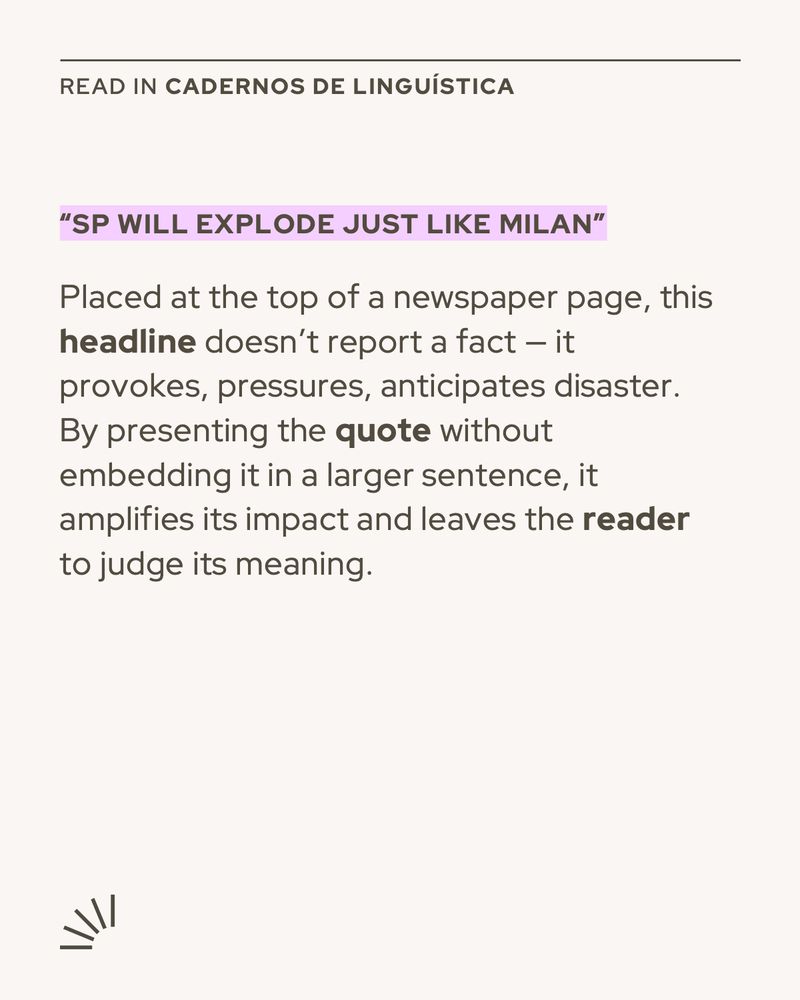 A square visual card with a beige background. At the top, it reads “READ IN Cadernos de Linguística” in uppercase letters. Below, a bold purple quote says: “SP WILL EXPLODE JUST LIKE MILAN”. The main text follows:

“Placed at the top of a newspaper page, this headline doesn’t report a fact — it provokes, pressures, anticipates disaster. By presenting the quote without embedding it in a larger sentence, it amplifies its impact and leaves the reader to judge its meaning.”

In the bottom left corner, there is a minimalist decorative symbol resembling radiating lines.