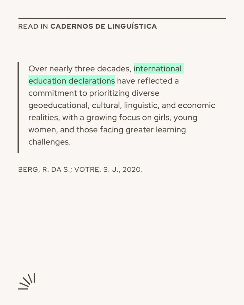The image is a graphic card formatted for social media, likely Instagram, promoting a quote from an academic article published in Cadernos de Linguística. It features a beige background with minimalist design elements.
At the top, it reads in small caps:
"READ IN CADERNOS DE LINGUÍSTICA".

Below, a highlighted excerpt in English says:

"Over nearly three decades, international education declarations have reflected a commitment to prioritizing diverse geoeducational, cultural, linguistic, and economic realities, with a growing focus on girls, young women, and those facing greater learning challenges."
The phrase "international education declarations" is highlighted in mint green.
At the bottom of the quote, the citation is given as:
BERG, R. DA S.; VOTRE, S. J., 2020.

In the lower left corner, there's a small decorative semi-circular icon resembling rays or sound waves.

The overall design is clean, with a modern academic aesthetic.
