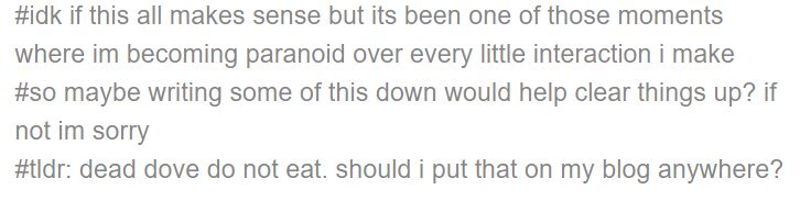 #idk if this all makes sense but its been one of those moments where im becoming paranoid over every little interaction i make
#so maybe writing some of this down would help clear things up? if not im sorry
#tldr: dead dove do not eat. should i put that on my blog anywhere?