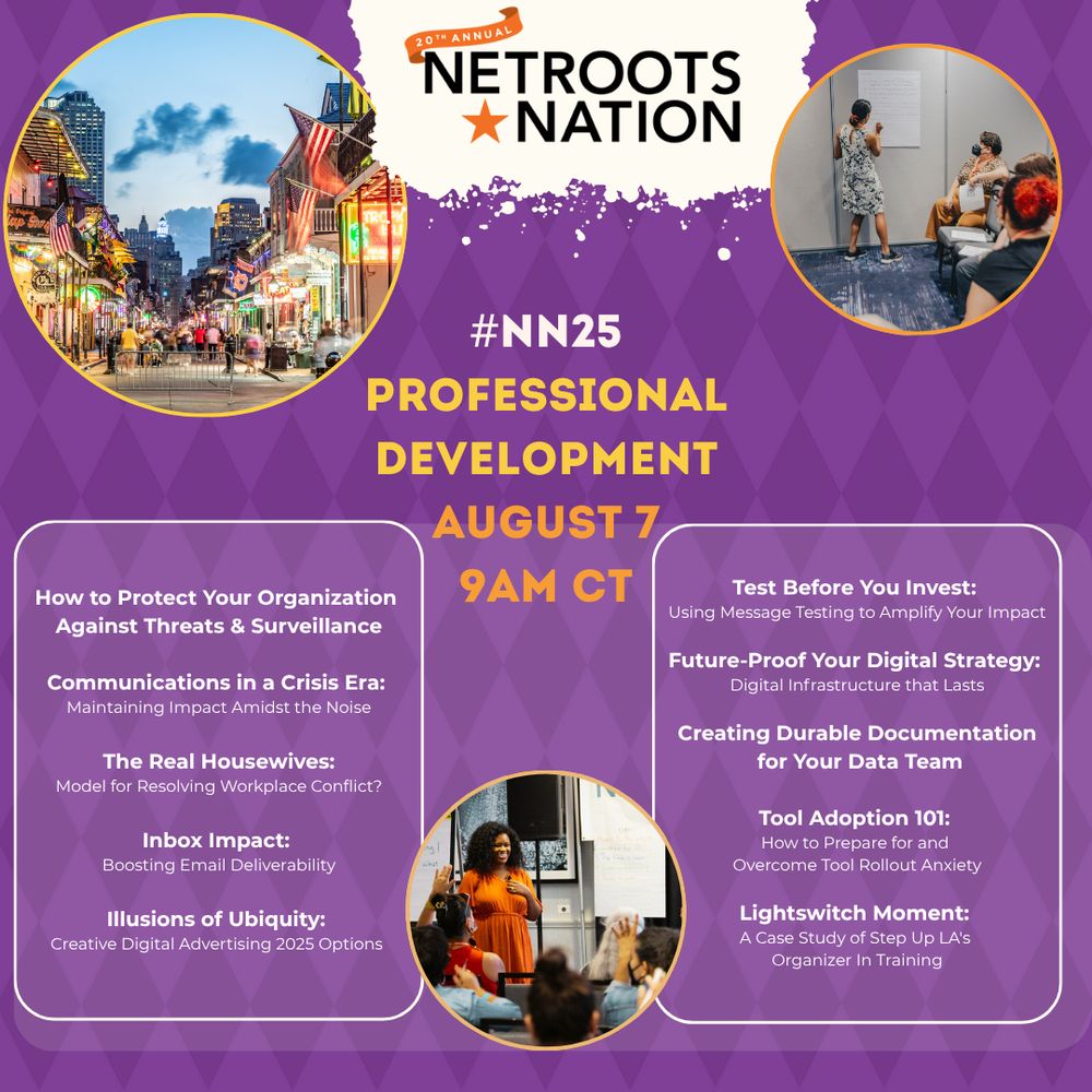 #NN25
Professional
Development
August 7
9AM CT

How to Protect Your Organization 
Against Threats & Surveillance

Communications in a Crisis Era: 
Maintaining Impact Amidst the Noise

The Real Housewives:
Model for Resolving Workplace Conflict?

Inbox Impact: 
Boosting Email Deliverability

Illusions of Ubiquity: 
Creative Digital Advertising 2025 Option

Test Before You Invest: 
Using Message Testing to Amplify Your Impact

Future-Proof Your Digital Strategy: 
Digital Infrastructure that Lasts

Creating Durable Documentation
 for Your Data Team

Tool Adoption 101: 
How to Prepare for and 
Overcome Tool Rollout Anxiety

Lightswitch Moment: 
A Case Study of Step Up LA's 
Organizer In Training