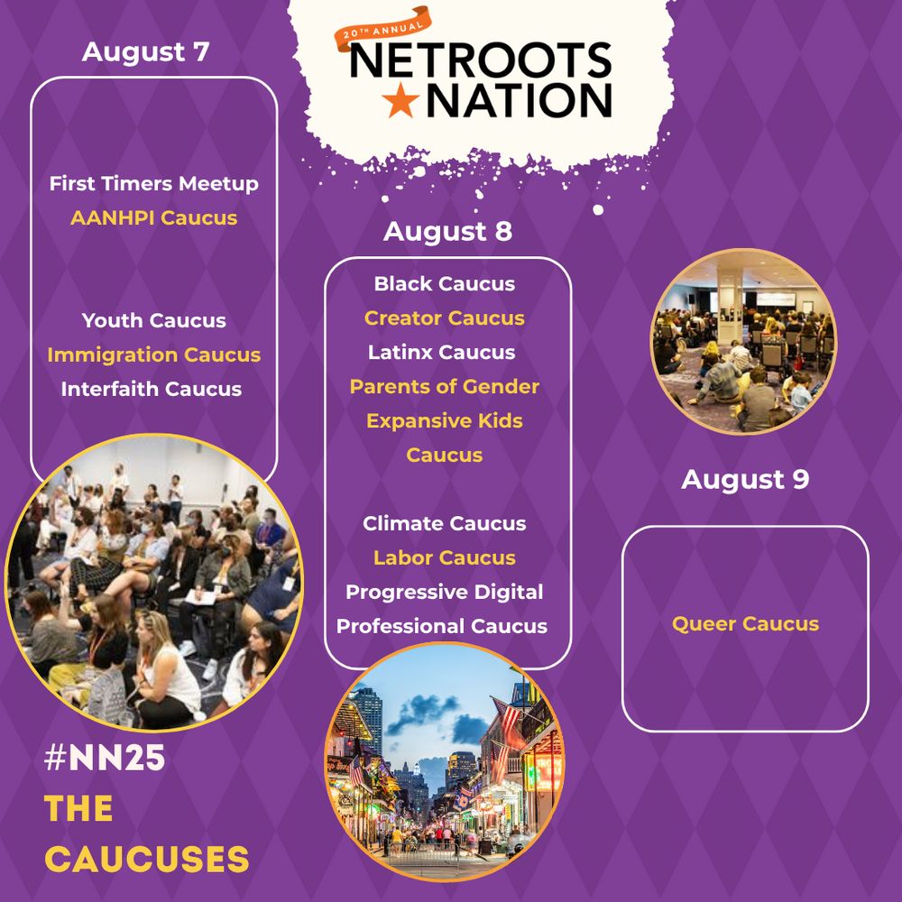 #NN25
The Caucuses

August 7
First Timers Meetup
AANHPI Caucus


Youth Caucus
Immigration Caucus
Interfaith Caucus

August 8
Black Caucus
Creator Caucus
Latinx Caucus 
Parents of Gender Expansive Kids Caucus

Climate Caucus
Labor Caucus
Progressive Digital Professional Caucus

August 9
Queer Caucus 