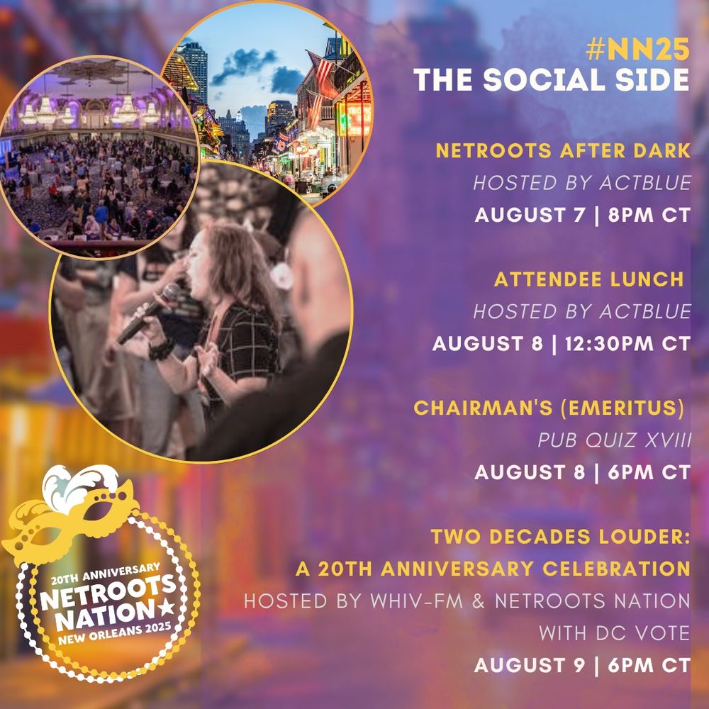 #NN25
The Social Side

Netroots After Dark
hosted by ActBlue
August 7 | 8PM CT

Attendee Lunch 
hosted BY ActBlue
August 8 | 12:30PM CT

Chairman's (Emeritus) 
Pub Quiz XVIII
August 8 | 6PM CT

Two Decades Louder:
A 20th Anniversary Celebration​
hosted by WHIV-FM & Netroots Nation with DC VOTE
August 9 | 6PM CT