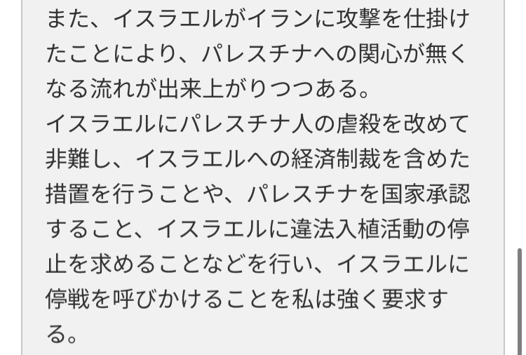 官邸への問い合わせした際のスクリーンショット

また、イスラエルがイランに攻撃を仕掛けたことにより、パレスチナへの関心が無くなる流れが出来上がりつつある。
イスラエルにパレスチナ人の虐殺を改めて非難し、イスラエルへの経済制裁を含めた措置を行うことや、パレスチナを国家承認すること、イスラエルに違法入植活動の停止を求めることなどを行い、イスラエルに停戦を呼びかけることを私は強く要求する。

と入力されている