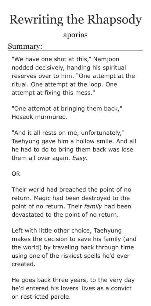 Screenshot of the summary of the story from AO3: "We have one shot at this,” Namjoon nodded decisively, handing his spiritual reserves over to him. “One attempt at the ritual. One attempt at the loop. One attempt at fixing this mess."

"One attempt at bringing them back," Hoseok murmured.

"And it all rests on me, unfortunately," Taehyung gave him a hollow smile. And all he had to do to bring them back was lose them all over again. Easy.

OR

Their world had breached the point of no return. Magic had been destroyed to the point of no return. Their family had been devastated to the point of no return.

Left with little other choice, Taehyung makes the decision to save his family (and the world) by traveling back through time using one of the riskiest spells he'd ever created.

He goes back three years, to the very day he'd entered his lovers' lives as a convict on restricted parole.