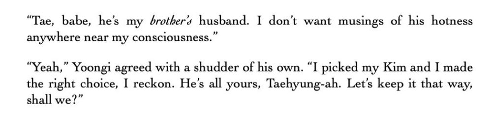 "Tae, babe, he's my brother's husband. I don't want musings of his hotness anywhere near my consciousness."
"Yeah," Yoongi agreed with a shudder of his own. "I picked my Kim and I made the right choice, I reckon. He's all yours, Taehyung-ah. Let's keep it that way,
shall we?"