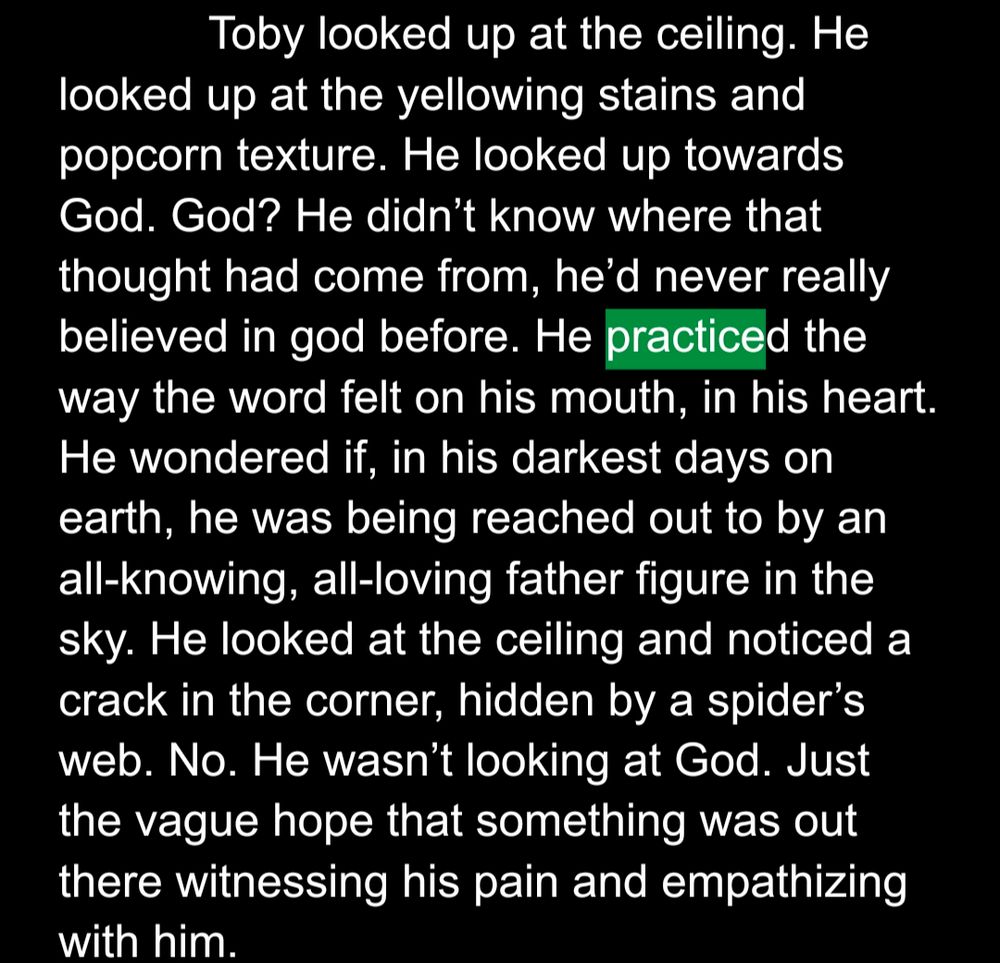 "Toby looked up at the ceiling. He looked up at the yellowing stains and popcorn texture. He looked up towards God. God? He didn’t know where that thought had come from, he’d never really believed in god before. He practiced the way the word felt on his mouth, in his heart. He wondered if, in his darkest days on earth, he was being reached out to by an all-knowing, all-loving father figure in the sky. He looked at the ceiling and noticed a crack in the corner, hidden by a spider’s web. No. He wasn’t looking at God. Just the vague hope that something was out there witnessing his pain and empathizing with him."
