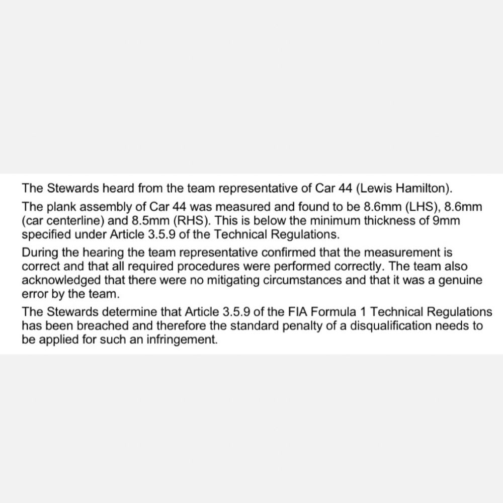 The Stewards heard from the team representative of Car 44 (Lewis Hamilton).
The plank assembly of Car 44 was measured and found to be 8.6mm (LHS), 8.6mm (car centerline) and 8.5mm (RHS). This is below the minimum thickness of 9mm specified under Article 3.5.9 of the Technical Regulations.
During the hearing the team representative confirmed that the measurement is correct and that all required procedures were performed correctly. The team also acknowledged that there were no mitigating circumstances and that it was a genuine error by the team.
The Stewards determine that Article 3.5.9 of the FIA Formula 1 Technical Regulations has been breached and therefore the standard penalty of a disqualification needs to be applied for such an infringement.