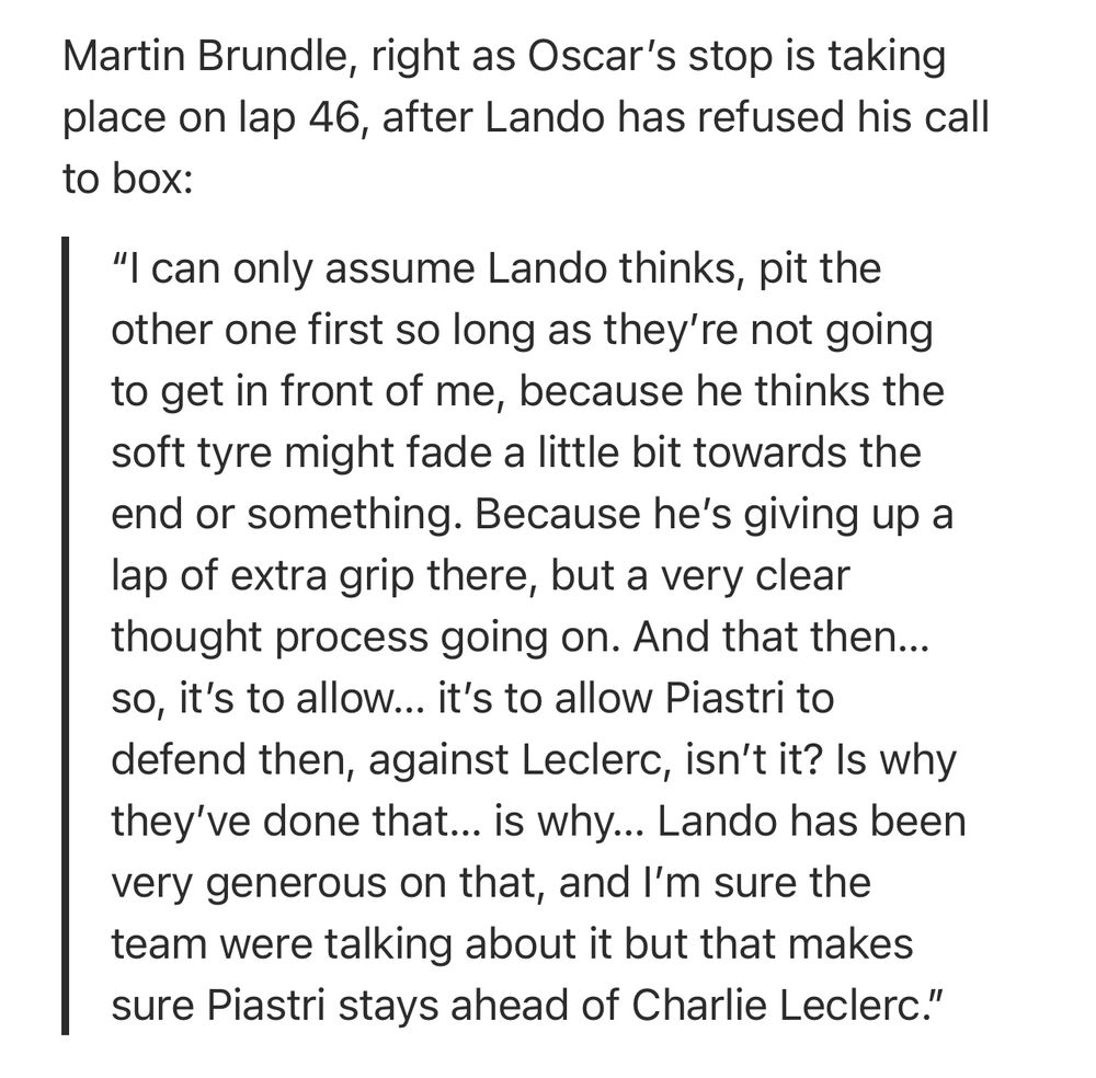 Martin Brundle, right as Oscar's stop is taking place on lap 46, after Lando has refused his call to box:

"I can only assume Lando thinks, pit the other one first so long as they're not going to get in front of me, because he thinks the soft tyre might fade a little bit towards the end or something. Because he's giving up a lap of extra grip there, but a very clear thought process going on. And that then... so, it's to allow... it's to allow Piastri to defend then, against Leclerc, isn't it? Is why they've done that... is why... Lando has been very generous on that, and I'm sure the team were talking about it but that makes sure Piastri stays ahead of Charlie Leclerc."