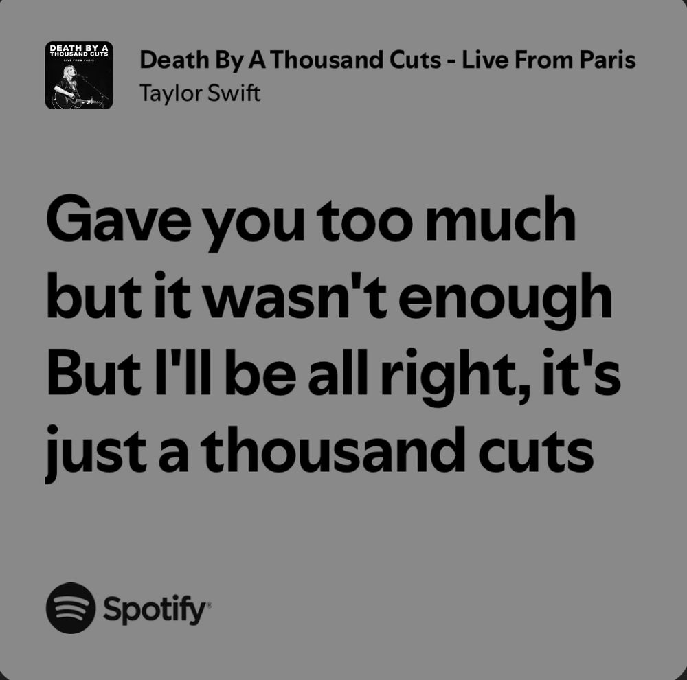 Death By A Thousand Cuts - Live From Paris
Taylor Swift

Gave you too much but it wasn't enough But I'll be all right, it's just a thousand cuts

@ spotify