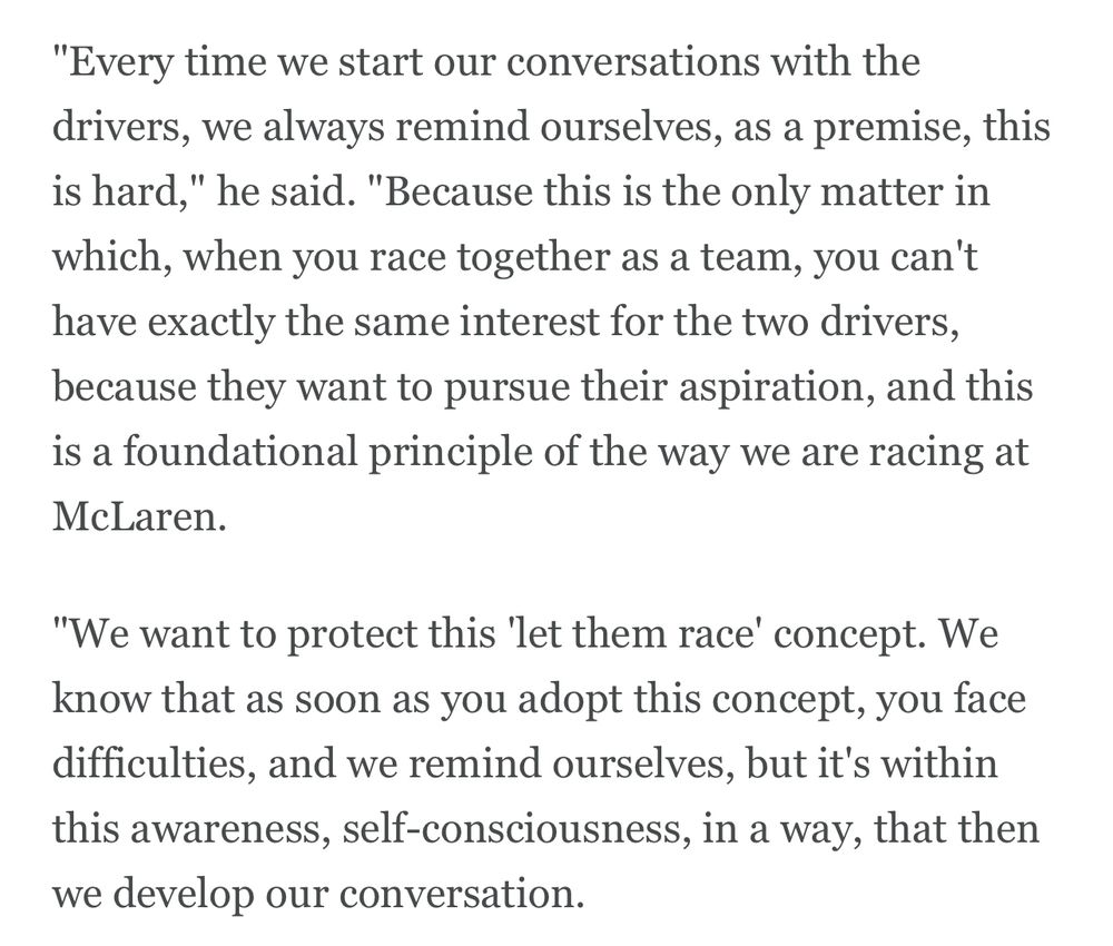 "Every time we start our conversations with the drivers, we always remind ourselves, as a premise, this is hard," he said. "Because this is the only matter in which, when you race together as a team, you can't have exactly the same interest for the two drivers, because they want to pursue their aspiration, and this is a foundational principle of the way we are racing at McLaren.
"We want to protect this 'let them race' concept. We know that as soon as you adopt this concept, you face difficulties, and we remind ourselves, but it's within this awareness, self-consciousness, in a way, that then we develop our conversation.