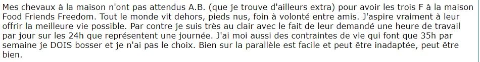 Mes chevaux à la maison n'ont pas attendus A.B. (que je trouve d'ailleurs extra) pour avoir les trois F à la maison Food Friends Freedom. Tout le monde vit dehors, pieds nus, foin à volonté entre amis. J'aspire vraiment à leur offrir la meilleure vie possible. Par contre je suis très au clair avec le fait de leur demandé une heure de travail par jour sur les 24h que représentent une journée. J'ai moi aussi des contraintes de vie qui font que 35h par semaine je DOIS bosser et je n'ai pas le choix. Bien sur la parallèle est facile et peut être inadaptée, peut être bien.