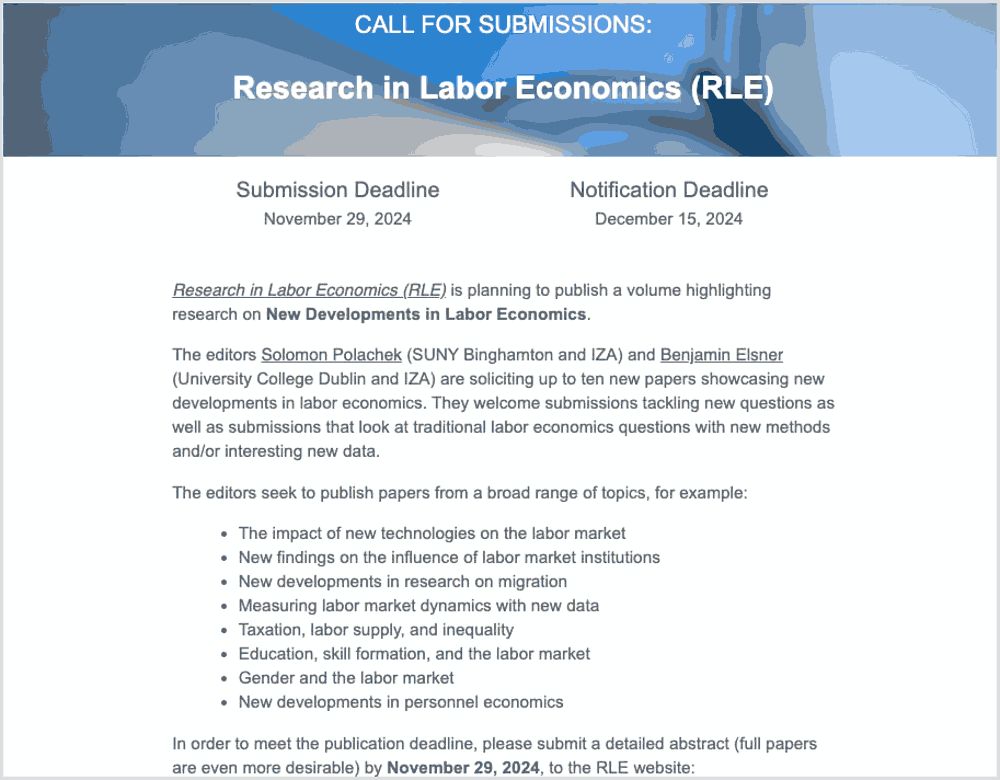CALL FOR SUBMISSIONS:
Research in Labor Economics (RLE)

Submission Deadline
November 29, 2024
Notification Deadline
December 15, 2024
Research in Labor Economics (RLE) is planning to publish a volume highlighting research on New Developments in Labor Economics.

The editors Solomon Polachek (SUNY Binghamton and IZA) and Benjamin Elsner (University College Dublin and IZA) are soliciting up to ten new papers showcasing new developments in labor economics. They welcome submissions tackling new questions as well as submissions that look at traditional labor economics questions with new methods and/or interesting new data.

The editors seek to publish papers from a broad range of topics, for example:

The impact of new technologies on the labor market
New findings on the influence of labor market institutions
New developments in research on migration
Measuring labor market dynamics with new data
Taxation, labor supply, and inequality
Education, skill formation, and the labor market
Gender and the labor market
New developments in personnel economics
In order to meet the publication deadline, please submit a detailed abstract (full papers are even more desirable) by November 29, 2024, to the RLE website:
