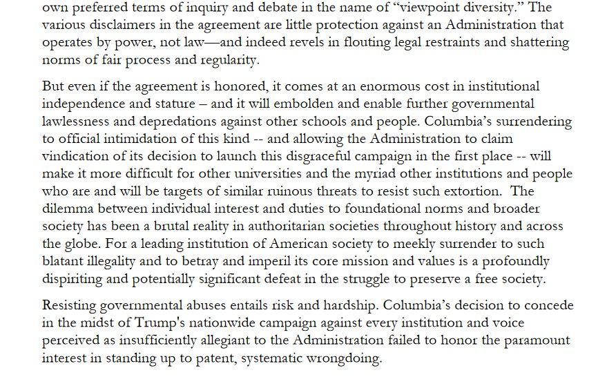 The various disclaimers in the agreement are little protection against an Administration that operates by power, not law—and indeed revels in flouting legal restraints and shattering norms of fair process and regularity.

But even if the agreement is honored, it comes at an enormous cost in institutional independence and stature – and it will embolden and enable further governmental lawlessness and depredations against other schools and people. Columbia’s surrendering to official intimidation of this kind -- and allowing the Administration to claim vindication of its decision to launch this disgraceful campaign in the first place -- will make it more difficult for other universities and the myriad other institutions and people who are and will be targets of similar ruinous threats to resist such extortion.  The dilemma between individual interest and duties to foundational norms and broader society has been a brutal reality in authoritarian societies throughout history and across the globe. For a leading institution of American society to meekly surrender to such blatant illegality and to betray and imperil its core mission and values is a profoundly dispiriting and potentially significant defeat in the struggle to preserve a free society.

Resisting governmental abuses entails risk and hardship. Columbia’s decision to concede in the midst of Trump's nationwide campaign against every institution and voice perceived as insufficiently allegiant to the Administration failed to honor the paramount interest in standing up to patent, systematic wrongdoing. 