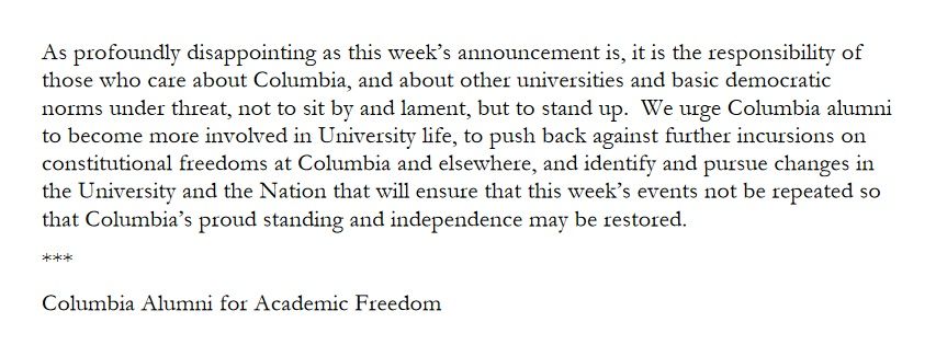 As profoundly disappointing as this week’s announcement is, it is the responsibility of those who care about Columbia, and about other universities and basic democratic norms under threat, not to sit by and lament, but to stand up.  We urge Columbia alumni to become more involved in University life, to push back against further incursions on constitutional freedoms at Columbia and elsewhere, and identify and pursue changes in the University and the Nation that will ensure that this week’s events not be repeated so that Columbia’s proud standing and independence may be restored.

***

Columbia Alumni for Academic Freedom