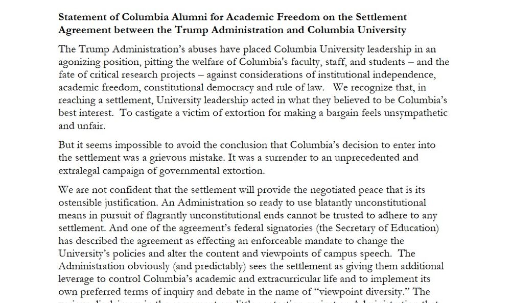 Statement of Columbia Alumni for Academic Freedom on the Settlement Agreement between the Trump Administration and Columbia University

The Trump Administration’s abuses have placed Columbia University leadership in an agonizing position, pitting the welfare of Columbia's faculty, staff, and students – and the fate of critical research projects – against considerations of institutional independence, academic freedom, constitutional democracy and rule of law.   We recognize that, in reaching a settlement, University leadership acted in what they believed to be Columbia’s best interest.  To castigate a victim of extortion for making a bargain feels unsympathetic and unfair.

But it seems impossible to avoid the conclusion that Columbia’s decision to enter into the settlement was a grievous mistake. It was a surrender to an unprecedented and extralegal campaign of governmental extortion.

We are not confident that the settlement will provide the negotiated peace that is its ostensible justification. An Administration so ready to use blatantly unconstitutional means in pursuit of flagrantly unconstitutional ends cannot be trusted to adhere to any settlement. And one of the agreement’s federal signatories (the Secretary of Education) has described the agreement as effecting an enforceable mandate to change the University’s policies and alter the content and viewpoints of campus speech.  The Administration obviously (and predictably) sees the settlement as giving them additional leverage to control Columbia’s academic and extracurricular life and to implement its own preferred terms of inquiry and debate in the name of “viewpoint diversity.” 