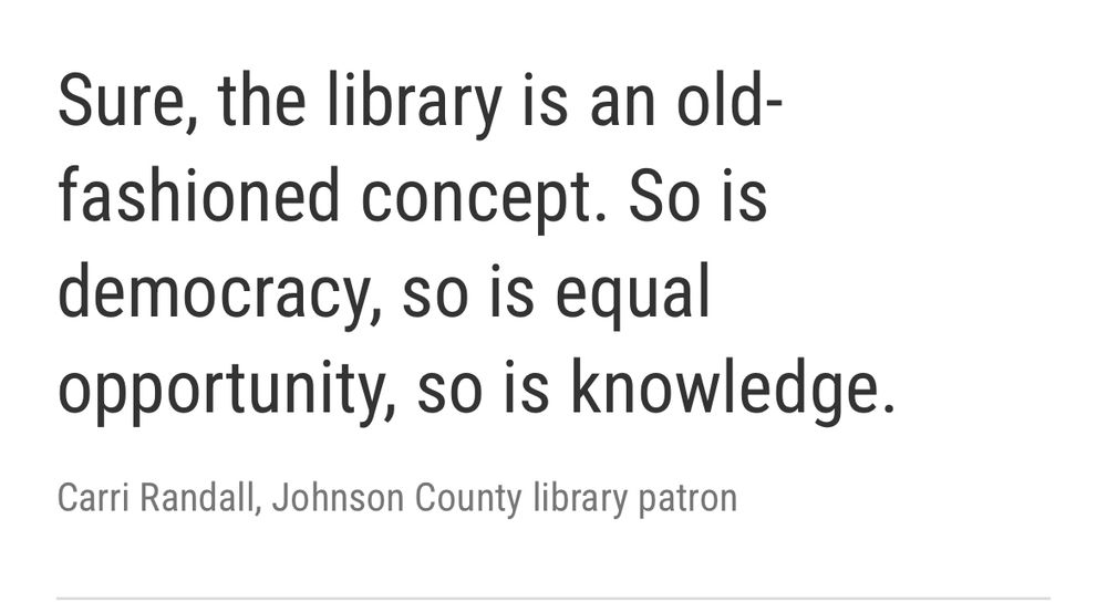 Quoted by Indiana Public Media: "Sure, the library is an old-fashioned concept. So is democracy, so is equal opportunity, so is knowledge." Carri Randall, Johnson County library patron