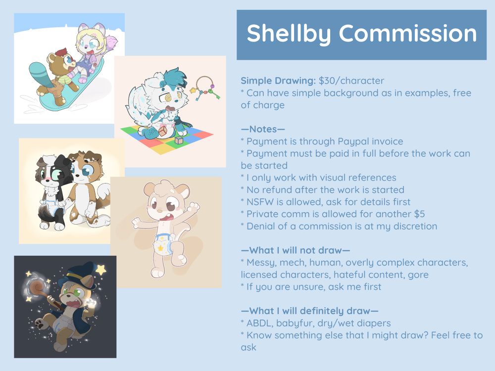 My new commission sheet. 
Here is the text from the sheet:
-Simple drawing $30 per character
-Can have simple background as in examples, free of charge 

*Notes:
-Payment is through Paypal invoice 
-Payment must be paid in full before the work can be started
-I only work with visual references 
-No refund after the work is started 
-NSFW is allowed, ask for details first
 
*What I will not draw
-Messy, mech, human, overly complex characters, licensed characters, hateful content, gore
-If you are unsure, ask me first

*What I will definitely draw
-ABDL, babyfur, dry or wet diapers
-Know something else that I might draw? Feel free to ask