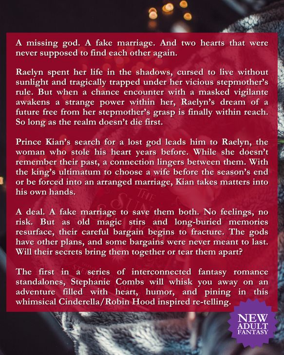 The Sun and Her Shadow Blurb: 

A missing god. A fake marriage. And two hearts that were never supposed to find each other again. 

Raelyn spent her life in the shadows, cursed to live without sunlight and tragically trapped under her vicious stepmother’s rule. But when a chance encounter with a masked vigilante awakens a strange power within her, Raelyn’s dream of a future free from her stepmother’s grasp is finally within reach. So long as the realm doesn’t die first.

Prince Kian’s search for a lost god leads him to Raelyn, the woman who stole his heart years before. While she doesn’t remember their past, a connection lingers between them. With the king’s ultimatum to choose a wife before the season’s end or be forced into an arranged marriage, Kian takes matters into his own hands.

A deal. A fake marriage to save them both. No feelings, no risk. But as old magic stirs and long-buried memories resurface, their careful bargain begins to fracture. The gods have other plans, and some bargains were never meant to last. Will their secrets bring them together or tear them apart?

The first in a series of interconnected fantasy romance standalones, Stephanie Combs will whisk you away on an adventure filled with heart, humor, and pining in this whimsical Cinderella/Robin Hood inspired re-telling.

