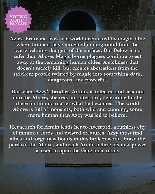 Blurb: 

Azure Brimvine lives in a world decimated by magic. One where humans have retreated underground from the overwhelming dangers of the surface. But Below is no safer than Above. Magic borne plagues continue to eat away at the remaining human cities. A sickness that doesn't merely kill, but creates aberrations from the stricken: people twisted by magic into something dark, dangerous, and powerful.

But when Azzy's brother, Armin, is infected and cast out into the Above, she sets out after him, determined to be there for him no matter what he becomes. The world Above is full of monsters, both wild and cunning, some more human than Azzy was led to believe.

Her search for Armin leads her to Avergard, a ruthless city of inhuman lords and twisted creatures. Azzy must find allies and forge new bonds in this broken world, brave the perils of the Above, and reach Armin before his new power is used to open the Gate once more.
