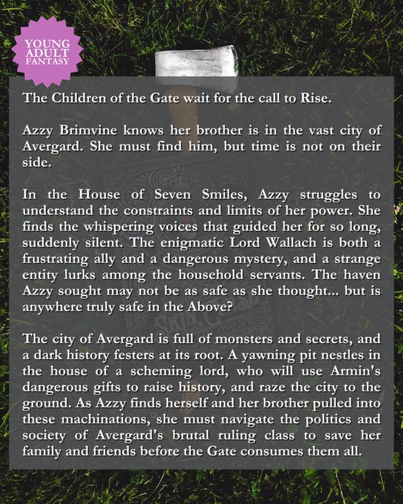 Blurb: 
The Children of the Gate wait for the call to Rise.

Azzy Brimvine knows her brother is in the vast city of Avergard. She must find him, but time is not on their side.

In the House of Seven Smiles, Azzy struggles to understand the constraints and limits of her power. She finds the whispering voices that guided her for so long, suddenly silent. The enigmatic Lord Wallach is both a frustrating ally and a dangerous mystery, and a strange entity lurks among the household servants. The haven Azzy sought may not be as safe as she thought... but is anywhere truly safe in the Above?

The city of Avergard is full of monsters and secrets, and a dark history festers at its root. A yawning pit nestles in the house of a scheming lord, who will use Armin's dangerous gifts to raise history, and raze the city to the ground. As Azzy finds herself and her brother pulled into these machinations, she must navigate the politics and society of Avergard's brutal ruling class to save her family and friends before the Gate consumes them all.
