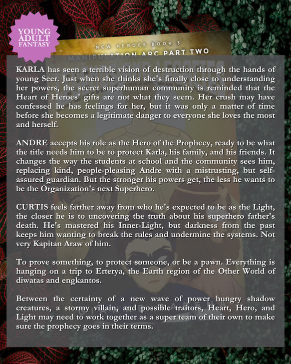 Blurb: 
KARLA has seen a terrible vision of destruction through the hands of young Seer. Just when she thinks she's finally close to understanding her powers, the secret superhuman community is reminded that the Heart of Heroes' gifts are not what they seem. Her crush may have confessed he has feelings for her, but it was only a matter of time before she becomes a legitimate danger to everyone she loves the most and herself. 

ANDRE accepts his role as the Hero of the Prophecy, ready to be what the title needs him to be to protect Karla, his family, and his friends. It changes the way the students at school and the community sees him, replacing kind, people-pleasing Andre with a mistrusting, but self-assured guardian. But the stronger his powers get, the less he wants to be the Organization's next Superhero.

CURTIS feels farther away from who he's expected to be as the Light, the closer he is to uncovering the truth about his superhero father's death. He's mastered his Inner-Light, but darkness from the past keeps him wanting to break the rules and undermine the systems. Not very Kapitan Araw of him.

To prove something, to protect someone, or be a pawn. Everything is hanging on a trip to Erterya, the Earth region of the Other World of diwatas and engkantos. 

Between the certainty of a new wave of power hungry shadow creatures, a stormy villain, and possible traitors, Heart, Hero, and Light may need to work together as a super team of their own to make sure the prophecy goes in their terms.
