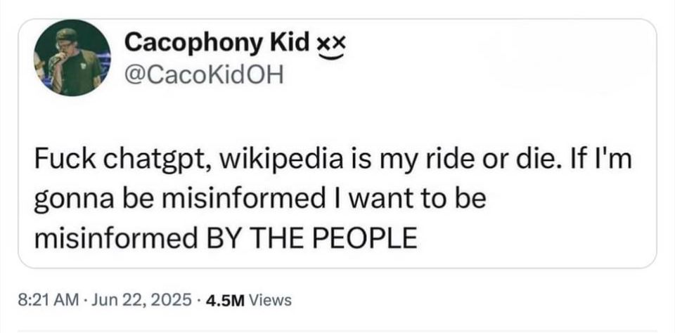 A Tweet by Cacophony Kid xx @CacoKidOH
Fuck chatgpt, wikipedia is my ride or die. If I'm gonna be misinformed I want to be misinformed BY THE PEOPLE
8:21 AM • Jun 22, 2025 • 4.5M Views