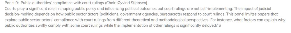 Screenshot "Courts play a significant role in shaping public policy and influencing political outcomes but court rulings are not self-implementing. The impact of judicial decision-making depends on how public sector actors (politicians, government agencies, bureaucrats) respond to court rulings. This panel invites papers that explore public sector actors' compliance with court rulings from different theoretical and methodological perspectives. For instance, what factors can explain why public authorities swiftly comply with some court rulings while the implementation of other rulings is significantly delayed?"
