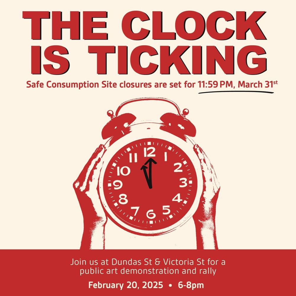 Red lettering "the clock is ticking" in big font then below reads "Safe consumption sites closures are set for 11:59pm, March 31st"

In the middle there is 2 red and white hands holding up a red and white analog clock with the time 11:59 on it 

Across the bottom there is a red stripe 

In the middle of the stripe is the words in white "join us at Dundas St & Victoria St for a Public Art Demonstration and rally"
"February 20, 2025" • "6-8pm"

