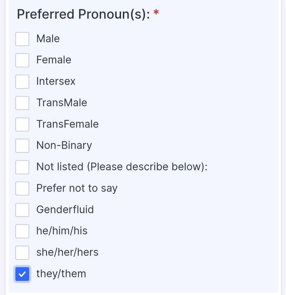 Preferred pronouns: 
Male
Female
Intersection
Transmale 
Transfemale 
Non-binary
Not listed
Prefer not to say 
Gender fluid 
He/him/his
She/Her/hers
They/them

