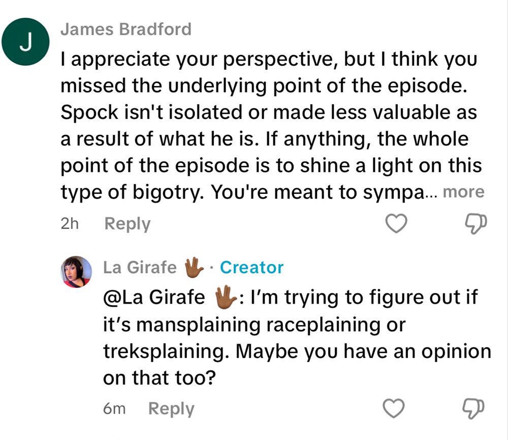 James Bradford I appreciate your perspective, but I think you missed the underlying point of the episode. Spock isn't isolated or made less valuable as a result of what he is. If anything, the whole point of the episode is to shine a light on this type of bigotry. You're meant to sympa... La Girafe • Creator @La Girafe V: I'm trying to figure out if it's mansplaining raceplaining or treksplaining. Maybe you have an opinion on that too?