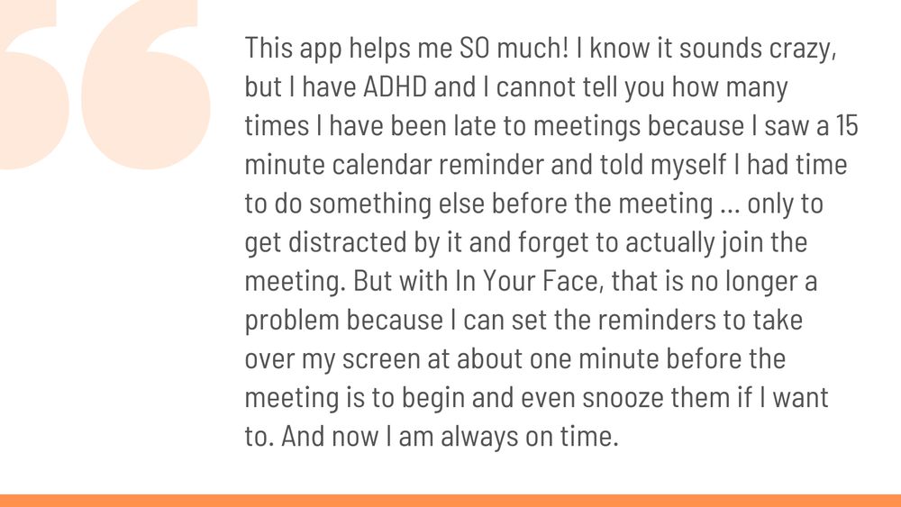 This app helps me SO much! I know it sounds crazy, but I have ADHD and I cannot tell you how many times I have been late to meetings because I saw a 15 minute calendar reminder and told myself I had time to do something else before the meeting … only to get distracted by it and forget to actually join the meeting. But with In Your Face, that is no longer a problem because I can set the reminders to take over my screen at about one minute before the meeting is to begin and even snooze them if I want to. And now I am always on time.